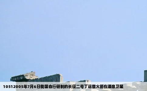 10512005年7月6日我国自行研制的长征二号丁运载火箭在酒泉卫星