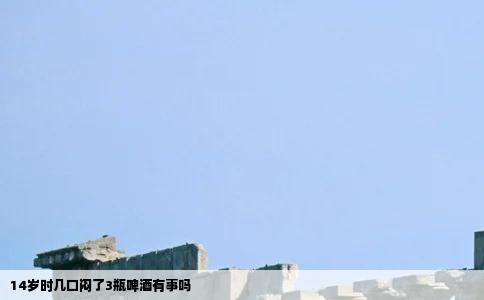 14岁时几口闷了3瓶啤酒有事吗