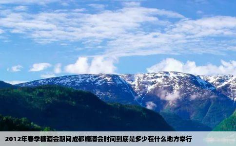 2012年春季糖酒会期间成都糖酒会时间到底是多少在什么地方举行