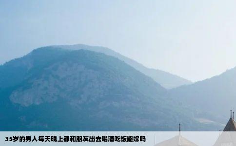 35岁的男人每天晚上都和朋友出去喝酒吃饭能嫁吗