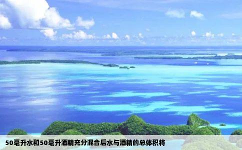 50毫升水和50毫升酒精充分混合后水与酒精的总体积将