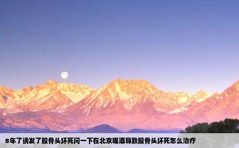 8年了诱发了股骨头坏死问一下在北京喝酒导致股骨头坏死怎么治疗