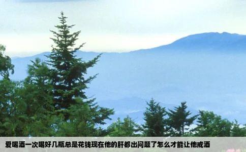 爱喝酒一次喝好几瓶总是花钱现在他的肝都出问题了怎么才能让他戒酒