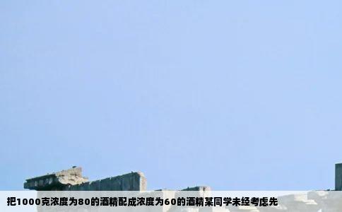 把1000克浓度为80的酒精配成浓度为60的酒精某同学未经考虑先