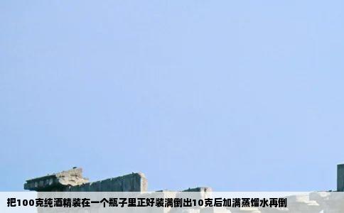 把100克纯酒精装在一个瓶子里正好装满倒出10克后加满蒸馏水再倒