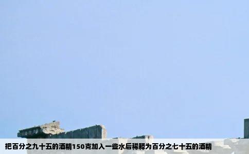 把百分之九十五的酒精150克加入一些水后稀释为百分之七十五的酒精