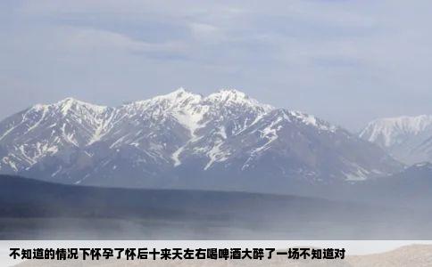 不知道的情况下怀孕了怀后十来天左右喝啤酒大醉了一场不知道对