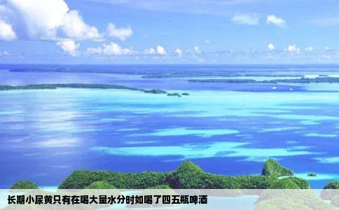 长期小尿黄只有在喝大量水分时如喝了四五瓶啤酒