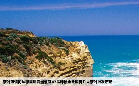 茶叶店请问从哪里进货最便宜47品种最全全国有几大茶叶批发市场