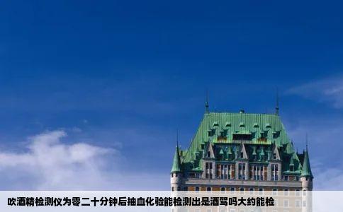 吹酒精检测仪为零二十分钟后抽血化验能检测出是酒驾吗大约能检