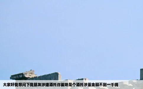 大家好我想问下我朋友涉嫌酒托诈骗她是个酒托涉案金额不到一千钱
