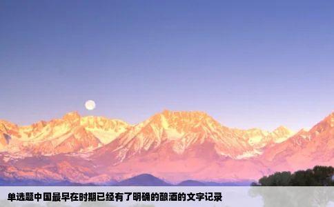 单选题中国最早在时期已经有了明确的酿酒的文字记录