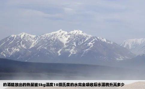 的酒精放出的热量被5kg温度10摄氏度的水完全吸收后水温将升高多少