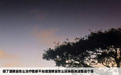 得了酒糟鼻怎么治疗我都不知道酒糟鼻怎么回事朋友说我这个是