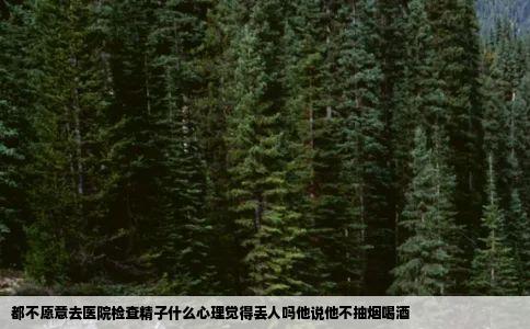 都不愿意去医院检查精子什么心理觉得丢人吗他说他不抽烟喝酒