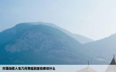 对酒当歌人生几何曹操到底在感叹什么