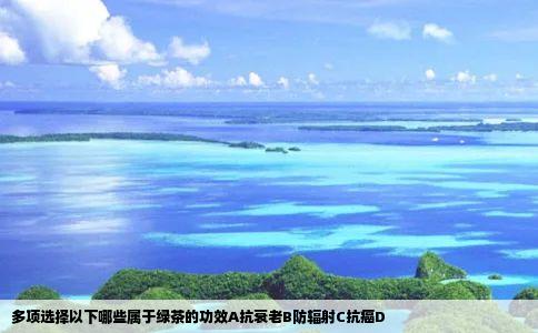 多项选择以下哪些属于绿茶的功效A抗衰老B防辐射C抗癌D