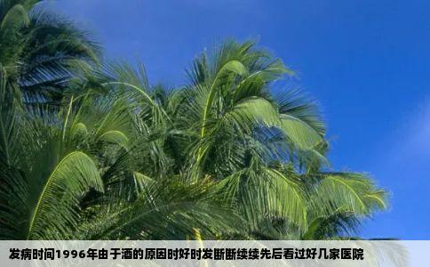发病时间1996年由于酒的原因时好时发断断续续先后看过好几家医院