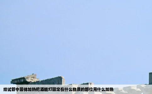 给试管中固体加热把酒精灯固定在什么物质的部位用什么加热