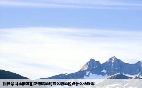 跟长辈同事朋友们吃饭喝酒时怎么敬酒说点什么话好呢