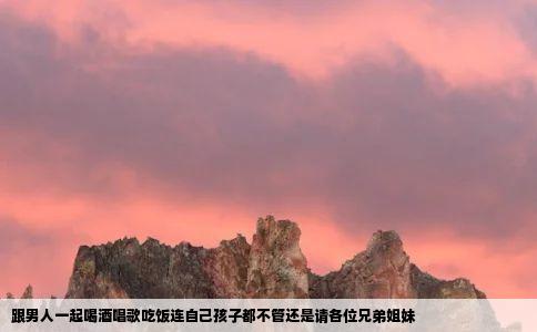 跟男人一起喝酒唱歌吃饭连自己孩子都不管还是请各位兄弟姐妹