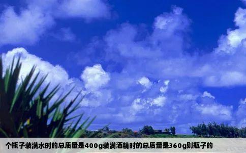 个瓶子装满水时的总质量是400g装满酒精时的总质量是360g则瓶子的