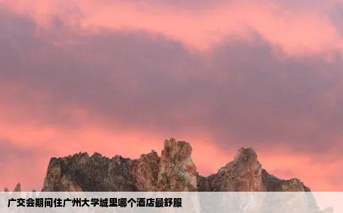 广交会期间住广州大学城里哪个酒店最舒服