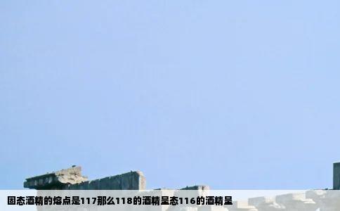 固态酒精的熔点是117那么118的酒精呈态116的酒精呈