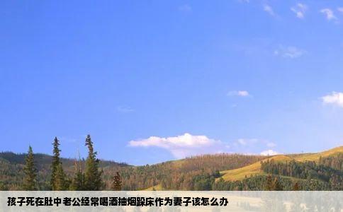 孩子死在肚中老公经常喝酒抽烟跺床作为妻子该怎么办