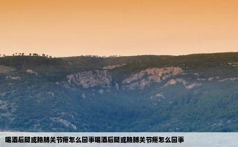 喝酒后腿或胳膊关节疼怎么回事喝酒后腿或胳膊关节疼怎么回事