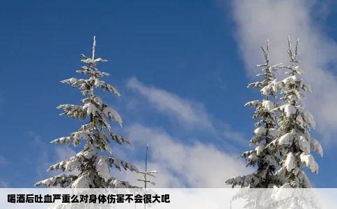 喝酒后吐血严重么对身体伤害不会很大吧