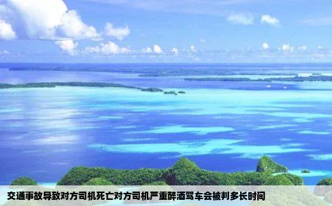交通事故导致对方司机死亡对方司机严重醉酒驾车会被判多长时间