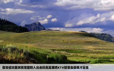 假如你女朋友经常跟别人出去玩而且酒吧KTV经常去很晚才回来