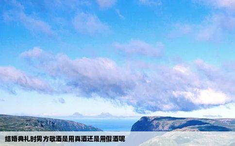 结婚典礼时男方敬酒是用真酒还是用假酒呢