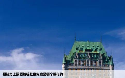 揭秘史上酿酒始祖杜康究竟是哪个朝代的