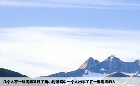 几个人在一起喝酒又过了两小时候其中一个人出事了在一起喝酒的人