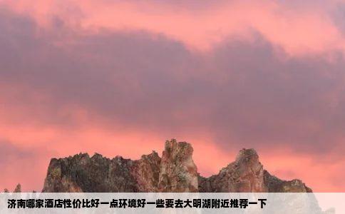 济南哪家酒店性价比好一点环境好一些要去大明湖附近推荐一下