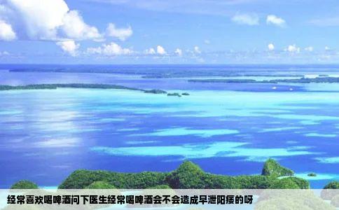 经常喜欢喝啤酒问下医生经常喝啤酒会不会造成早泄阳痿的呀