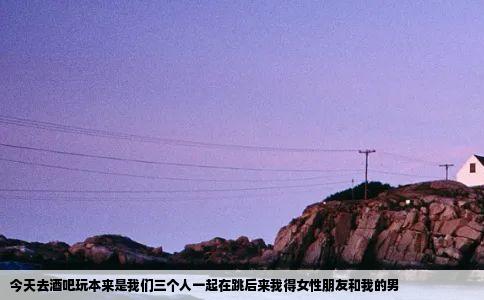 今天去酒吧玩本来是我们三个人一起在跳后来我得女性朋友和我的男