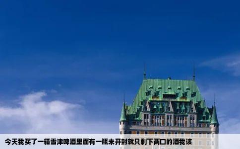 今天我买了一箱雪津啤酒里面有一瓶未开封就只剩下两口的酒我该