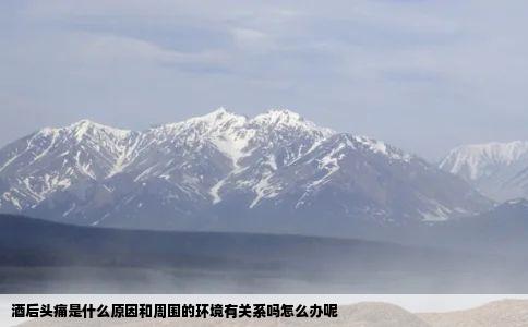 酒后头痛是什么原因和周围的环境有关系吗怎么办呢