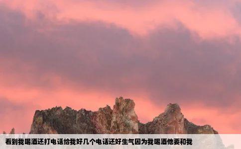 看到我喝酒还打电话给我好几个电话还好生气因为我喝酒他要和我