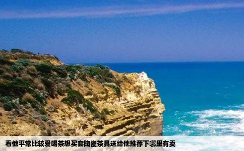 看他平常比较爱喝茶想买套陶瓷茶具送给他推荐下哪里有卖