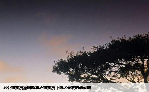 老公给我洗澡喝醉酒还给我洗下面这是爱的表现吗