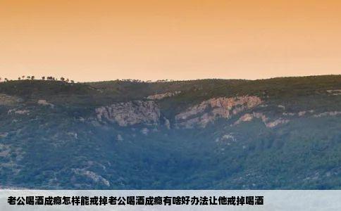 老公喝酒成瘾怎样能戒掉老公喝酒成瘾有啥好办法让他戒掉喝酒