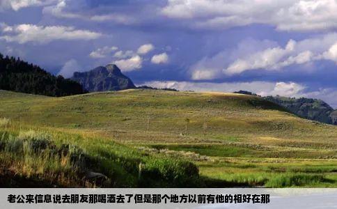 老公来信息说去朋友那喝酒去了但是那个地方以前有他的相好在那