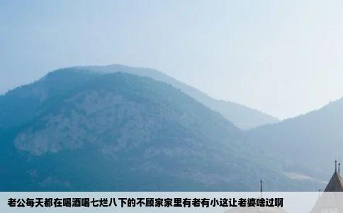 老公每天都在喝酒喝七烂八下的不顾家家里有老有小这让老婆啥过啊