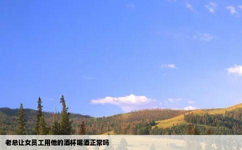老总让女员工用他的酒杯喝酒正常吗