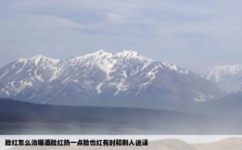 脸红怎么治喝酒脸红热一点脸也红有时和别人说话