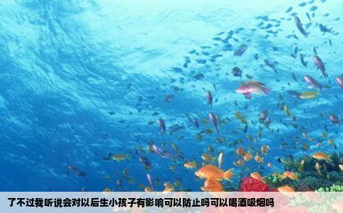 了不过我听说会对以后生小孩子有影响可以防止吗可以喝酒吸烟吗